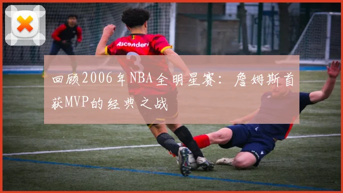 回顾2006年NBA全明星赛：詹姆斯首获MVP的经典之战