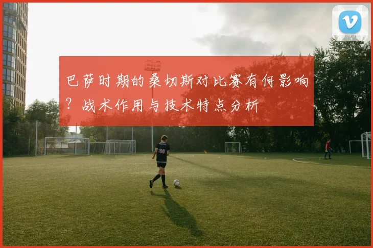 巴萨时期的桑切斯对比赛有何影响？战术作用与技术特点分析