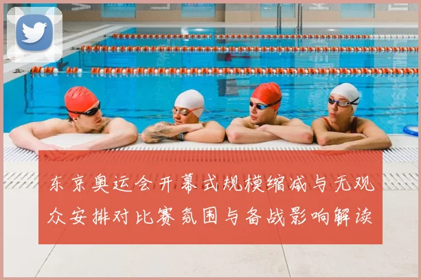 东京奥运会开幕式规模缩减与无观众安排对比赛氛围与备战影响解读