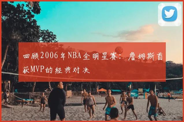 回顾2006年NBA全明星赛：詹姆斯首获MVP的经典对决