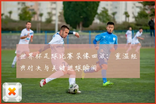 世界杯足球比赛录像回放：重温经典对决与关键进球瞬间