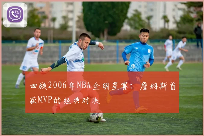 回顾2006年NBA全明星赛：詹姆斯首获MVP的经典对决